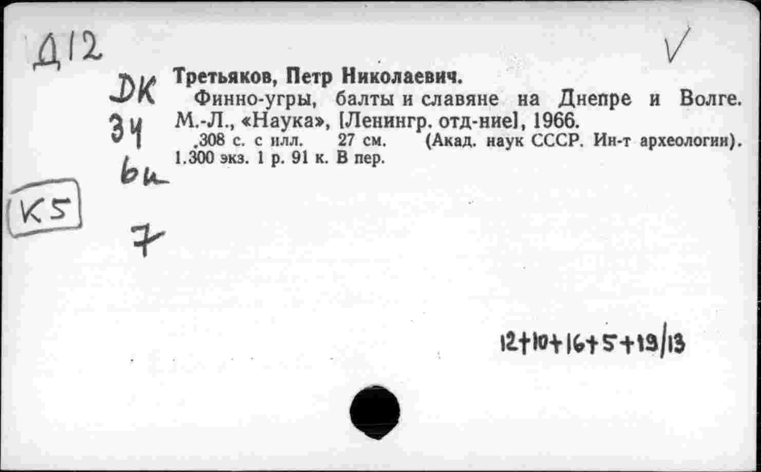 ﻿Третьяков, Петр Николаевич.
Финно-угры, балты и славяне на Днепре и Волге. М.-JL, «Наука», (Ленингр. отд-ние], 1966.
.308 с. с илл. 27 см. (Акад, наук СССР. Ин-т археологии). 1.300 экз. 1 р. 91 к. В пер.
J>K Зі Ьк-
